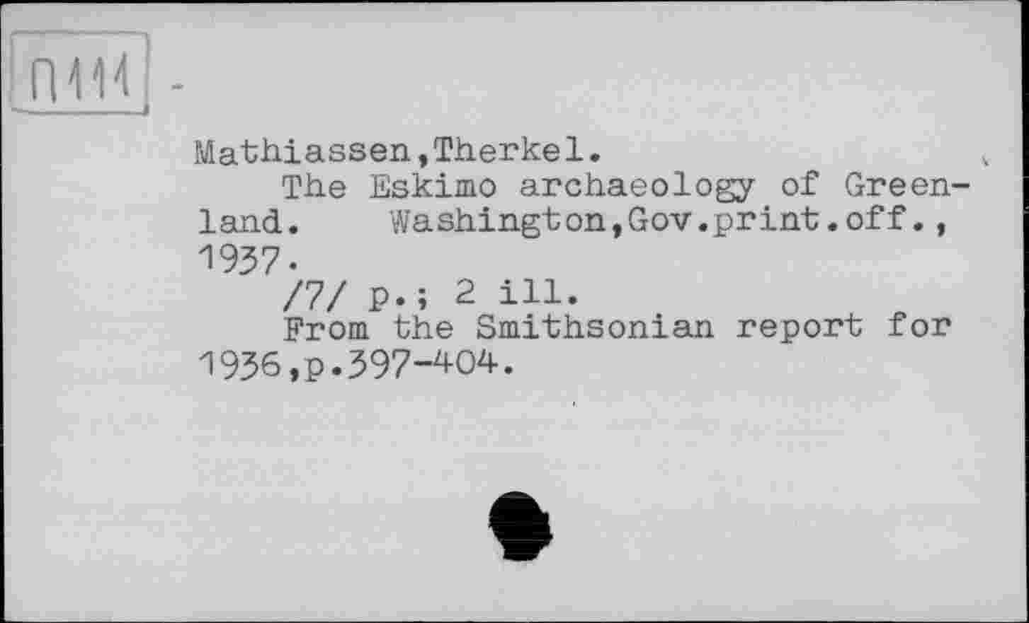 ﻿!пМ -
Mathiassen,Therkel.	ч
The Eskimo archaeology of Greenland.	Washington,Gov.print.off.,
1937.
/7/ p.; 2 ill.
From the Smithsonian report for 1936 ,p.397-404.